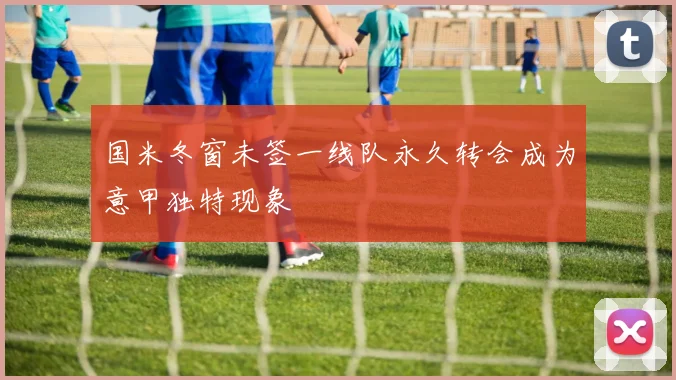 国米冬窗未签一线队永久转会成为意甲独特现象