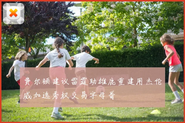 费尔顿建议雷霆助雄鹿重建用杰伦威加选秀权交易字母哥