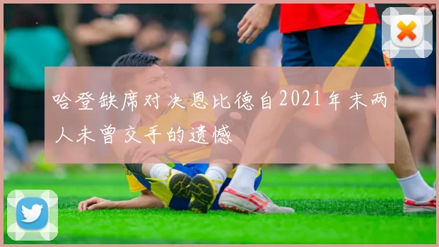 哈登缺席对决恩比德自2021年末两人未曾交手的遗憾