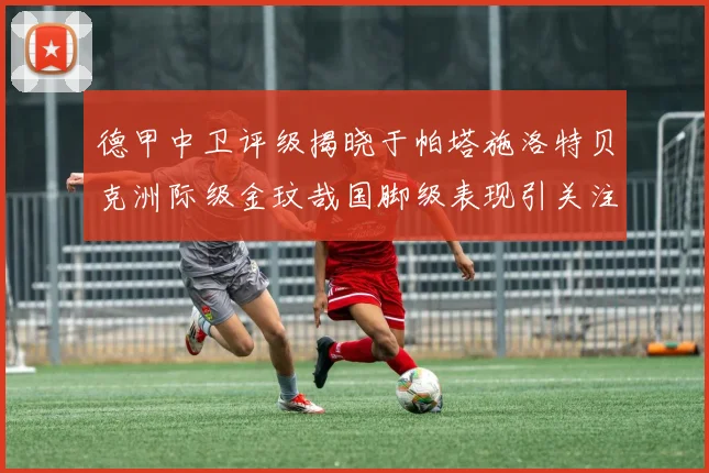 德甲中卫评级揭晓于帕塔施洛特贝克洲际级金玟哉国脚级表现引关注