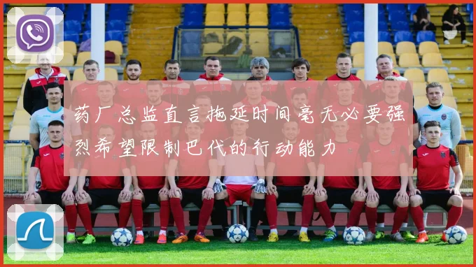 药厂总监直言拖延时间毫无必要强烈希望限制巴代的行动能力