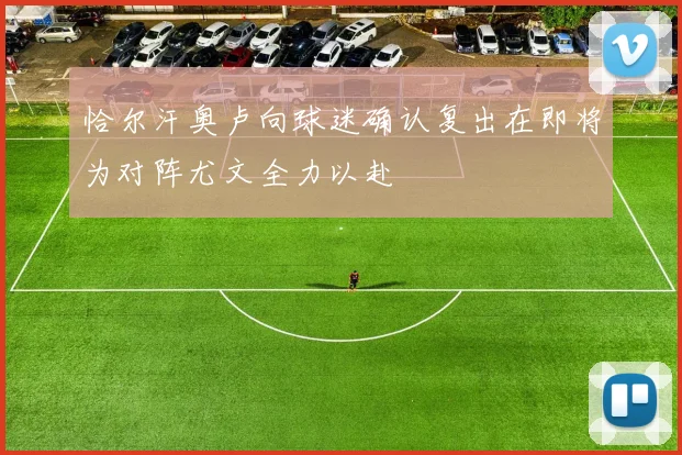 恰尔汗奥卢向球迷确认复出在即将为对阵尤文全力以赴