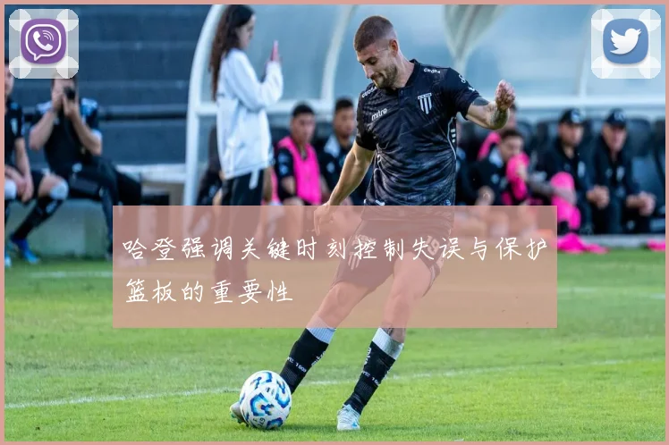 哈登强调关键时刻控制失误与保护篮板的重要性