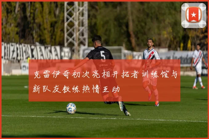 克雷伊奇初次亮相开拓者训练馆与新队友教练热情互动