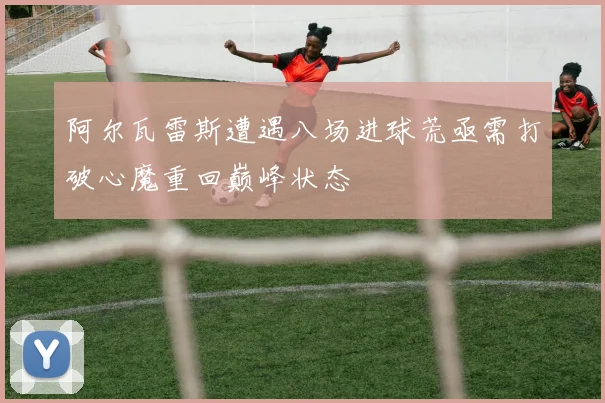阿尔瓦雷斯遭遇八场进球荒亟需打破心魔重回巅峰状态