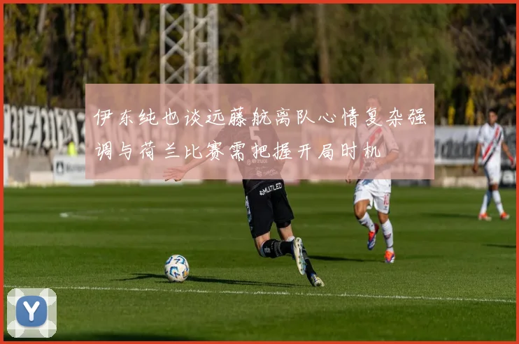 伊东纯也谈远藤航离队心情复杂强调与荷兰比赛需把握开局时机