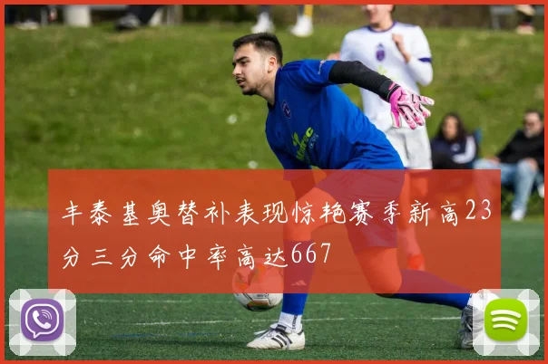 丰泰基奥替补表现惊艳赛季新高23分三分命中率高达667