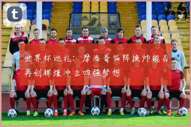 世界杯巡礼：摩洛哥临阵换帅能否再创辉煌冲击四强梦想