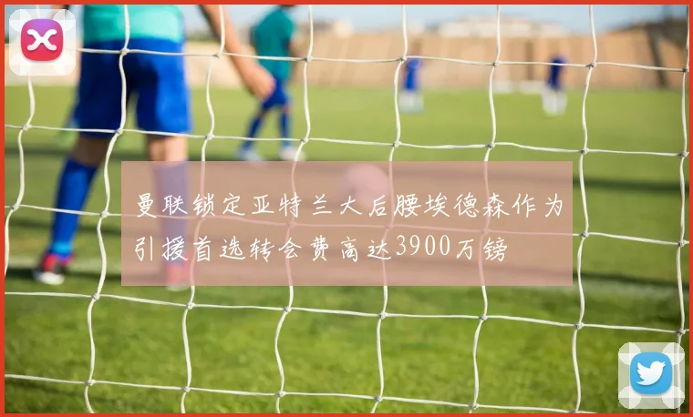 曼联锁定亚特兰大后腰埃德森作为引援首选转会费高达3900万镑