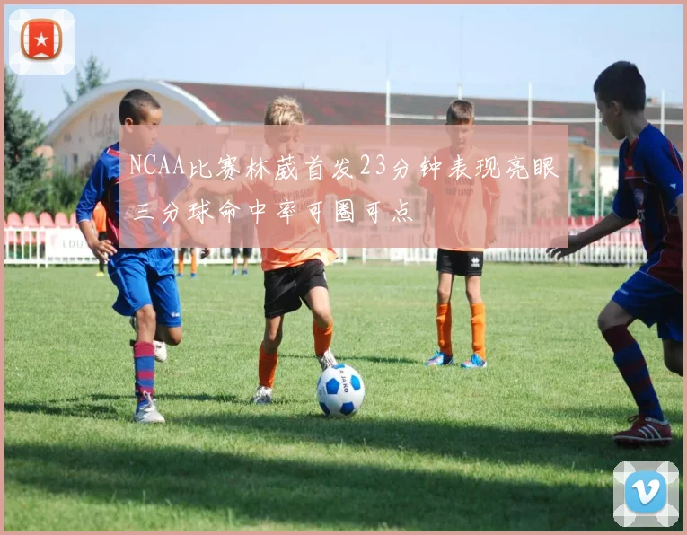 NCAA比赛林葳首发23分钟表现亮眼三分球命中率可圈可点